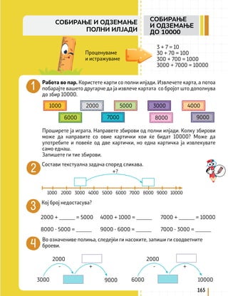 3 + 7 = 10
30 + 70 = 100
300 + 700 = 1000
3000 + 7000 = 10000
Работа во пар. Користете карти со полни илјади. Извлечете карта, а потоа
побарајте вашето другарче да ја извлече картата со бројот што дополнува
до збир 10000.
Проширете ја играта. Направете збирови од полни илјади. Колку збирови
може да направите со овие картички кои ќе бидат 10000? Може да
употребите и повеќе од две картички, но една картичка ја извлекувате
само еднаш.
Запишете ги тие збирови.
1000 2000 3000 4000
5000
6000 7000 8000 9000
Состави текстуална задача според сликава.
1000 2000 3000 4000 5000 6000 7000 8000 9000 10000
Кој број недостасува?
2000 + ______ = 5000 4000 + 1000 = ______ 7000 + ______ = 10000
8000 - 5000 = ______ 9000 - 6000 = ______ 7000 - 3000 = ______
Во означениве полиња, следејќи ги насоките, запиши ги соодветните
броеви.
Проценуваме
и истражуваме
2000
9000
3000
- - +
+
6000 10000
2000
+?
165
СОБИРАЊЕ
И ОДЗЕМАЊЕ
ДО 10000
СОБИРАЊЕ И ОДЗЕМАЊЕ
ПОЛНИ ИЛЈАДИ
 