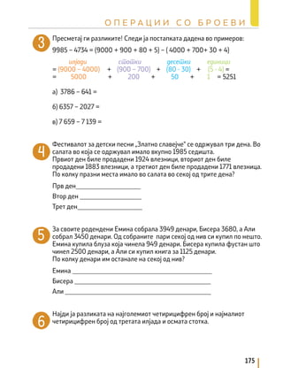 Пресметај ги разликите! Следи ја постапката дадена во примеров:
9985 – 4734 = (9000 + 900 + 80 + 5) – ( 4000 + 700+ 30 + 4)
= (9000 – 4000) + (900 – 700) + (80 - 30) + (5 - 4) =
= 5000 + 200 + 50 + 1 = 5251
а) 3786 – 641 =
б) 6357 – 2027 =
в) 7 659 – 7 139 =
Фестивалот за детски песни „Златно славејче“ се одржувал три дена. Во
салата во која се одржувал имало вкупно 1985 седишта.
Првиот ден биле продадени 1924 влезници, вториот ден биле
продадени 1883 влезници, а третиот ден биле продадени 1771 влезница.
По колку празни места имало во салата во секој од трите денa?
Прв ден____________________
Втор ден ___________________
Трет ден____________________
За своите родендени Емина собрала 3949 денари, Бисера 3680, а Али
собрал 3450 денари. Од собраните пари секој од нив си купил по нешто.
Емина купила блуза која чинела 949 денари. Бисера купила фустан што
чинел 2500 денари, а Али си купил книга за 1125 денари.
По колку денари им останале на секој од нив?
Емина ___________________________________________
Бисера __________________________________________
Али _____________________________________________
Најди ја разликата на најголемиот четирицифрен број и најмалиот
четирицифрен број од третата илјада и осмата стотка.
илјади стотки десетки единици
175
О П Е Р А Ц И И С О Б Р О Е В И
 