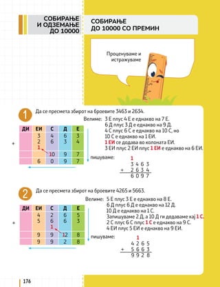 Проценуваме и
истражуваме
Да се пресмета збирот на броевите 3463 и 2634.
ДИ ЕИ С Д Е
3
2
1
4
6
6
3
3
4
10 9 7
6 0 9 7
+
Велиме: 3 Е плус 4 Е е еднакво на 7 Е.
6 Д плус 3 Д е еднакво на 9 Д.
4 С плус 6 С е еднакво на 10 С, но
10 С е еднакво на 1 ЕИ.
1 ЕИ се додава во колоната ЕИ.
3 ЕИ плус 2 ЕИ плус 1 ЕИ е еднакво на 6 ЕИ.
1
3 4 6 3
+ 2 6 3 4
6 0 9 7
пишуваме:
Да се пресмета збирот на броевите 4265 и 5663.
ДИ ЕИ С Д Е
4
5
2
6
1
6
6
5
3
9 9 12 8
9 9 2 8
+
Велиме: 5 Е плус 3 Е е еднакво на 8 Е.
6 Д плус 6 Д е еднакво на 12 Д.
10 Д е еднакво на 1 С.
Запишуваме 2 Д, а 10 Д ги додаваме кај 1 С.
2 С плус 6 С плус 1 С е еднакво на 9 С.
4 ЕИ плус 5 ЕИ е еднакво на 9 ЕИ.
1
4 2 6 5
+ 5 6 6 3
9 9 2 8
пишуваме:
176
СОБИРАЊЕ
И ОДЗЕМАЊЕ
ДО 10000
СОБИРАЊЕ
ДО 10000 СО ПРЕМИН
 