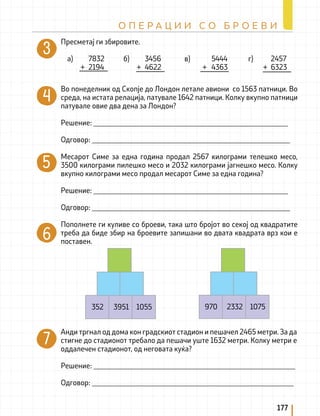 Пресметај ги збировите.
a) 7832 б) 3456 в) 5444 г) 2457
+ 2194 + 4622 + 4363 + 6323
Во понеделник од Скопје до Лондон летале авиони со 1563 патници. Во
среда, на истата релација, патувале 1642 патници. Колку вкупно патници
патувале овие два дена за Лондон?
Решение: _____________________________________________________
Одговор: ______________________________________________________
Месарот Симе за една година продал 2567 килограми телешко месо,
3500 килограми пилешко месо и 2032 килограми јагнешко месо. Колку
вкупно килограми месо продал месарот Симе за една година?
Решение: _____________________________________________________
Одговор: ______________________________________________________
Пополнете ги куливе со броеви, така што бројот во секој од квадратите
треба да биде збир на броевите запишани во двата квадрата врз кои е
поставен.
352 3951 1055 970 2332 1075
Анди тргнал од дома кон градскиот стадион и пешачел 2465 метри. За да
стигне до стадионот требало да пешачи уште 1632 метри. Колку метри е
оддалечен стадионот, од неговата куќа?
Решение: _______________________________________________________
Одговор: _______________________________________________________
177
О П Е Р А Ц И И С О Б Р О Е В И
 