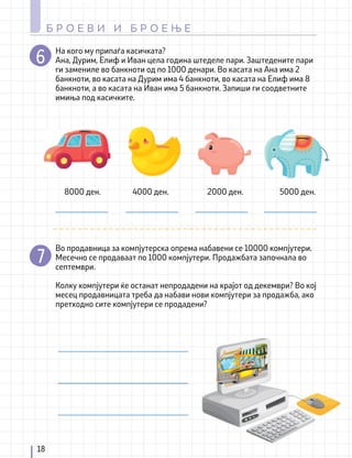 18
Б Р О Е В И И Б Р О Е Њ Е
На кого му припаѓа касичката?
Ана, Дурим, Елиф и Иван цела година штеделе пари. Заштедените пари
ги замениле во банкноти од по 1000 денари. Во касата на Ана има 2
банкноти, во касата на Дурим има 4 банкноти, во касата на Елиф има 8
банкноти, а во касата на Иван има 5 банкноти. Запиши ги соодветните
имиња под касичките.
Во продавница за компјутерска опрема набавени се 10000 компјутери.
Месечно се продаваат по 1000 компјутери. Продажбата започнала во
септември.
Колку компјутери ќе останат непродадени на крајот од декември? Во кој
месец продавницата треба да набави нови компјутери за продажба, ако
претходно сите компјутери се продадени?
8000 ден. 4000 ден. 2000 ден. 5000 ден.
 