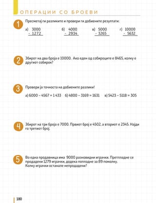 Пресметај ги разликите и провери ги добиените резултати:
а) 3000 б) 4000 в) 5000 г) 10000
- 1272 - 2934 - 3265 - 5632
Збирот на два броја е 10000. Ако еден од собироците е 8465, колку е
другиот собирок?
Провери ја точноста на добиените разлики!
а) 6000 – 4567 = 1 433 б) 4800 – 3169 = 1631 в) 5423 – 5118 = 305
Збирот на три броја е 7000. Првиот број е 4502, а вториот е 2345. Најди
го третиот број.
Во една продавница има 9000 разновидни играчки. Претпладне се
продадени 1279 играчки, додека попладне за 89 помалку.
Колку играчки останале непродадени?
180
О П Е Р А Ц И И С О Б Р О Е В И
 