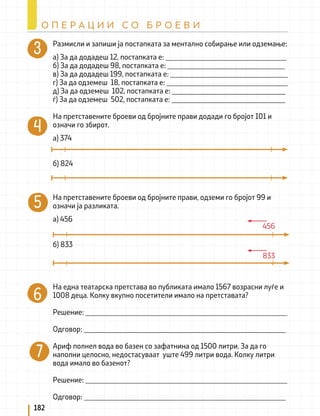 Размисли и запиши ја постапката за ментално собирање или одземање:
а) За да додадеш 12, постапката е: _________________________________
б) За да додадеш 98, постапката е: ________________________________
в) За да додадеш 199, постапката е: ________________________________
г) За да одземеш 18, постапката е: _________________________________
д) За да одземеш 102, постапката е: _______________________________
ѓ) За да одземеш 502, постапката е: _______________________________
На претставените броеви од бројните прави додади го бројот 101 и
означи го збирот.
а) 374
б) 824
На претставените броеви од бројните прави, одземи го бројот 99 и
означи ја разликата.
а) 456
б) 833
На една театарска претстава во публиката имало 1567 возрасни луѓе и
1008 деца. Колку вкупно посетители имало на претставата?
Решение: _______________________________________________________
Одговор: _______________________________________________________
Ариф полнел вода во базен со зафатнина од 1500 литри. За да го
наполни целосно, недостасуваат уште 499 литри вода. Колку литри
вода имало во базенот?
Решение: _______________________________________________________
Одговор: _______________________________________________________
456
833
182
О П Е Р А Ц И И С О Б Р О Е В И
 