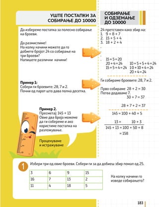 Проценуваме
и истражуваме
Пример 1:
Собери ги броевите: 28, 7 и 2.
Почни од парот што дава полна десетка.
145 = 100 + 40 + 5
13 = 10 + 3
145 + 13 = 100 + 50 + 8
= 158
Избери три од овие броеви. Собери ги за да добиеш збир помал од 25.
3 6 9 15
16 7 13 2
11 4 18 5
На колку начини го
изведе собирањето?
183
СОБИРАЊЕ
И ОДЗЕМАЊЕ
ДО 10000
УШТЕ ПОСТАПКИ ЗА
СОБИРАЊЕ ДО 10000
Да избереме постапка за полесно собирање
на броеви.
Да размислиме!
На колку начини можете да го
добиете бројот 24 со собирање на
три броеви?
Напишете различни начини!
24 претставен како збир на:
1. 9 + 8 + 7
2. 15 + 5 + 4
3. 18 + 2 + 4
.
.
.
. 15+5=20
20+4=24 10+5+5+4=24
15+5+4=24 10+10+4=24
		 20+4=24
Ги собираме броевите: 28, 7 и 2.
Прво собираме 28 + 2 = 30
Потоа додаваме 7.
30 + 7 = 37
28 + 7 + 2 = 37
Пример 2.
Пресметај: 145 + 13
Овие два броја можеме
да ги собереме и ако
користиме постапка на
разложување.
 