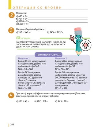 Пресметај:
а) 495 + 8= _____________________________________________________
б) 794 + 9= _____________________________________________________
в) 8296 + 7= ____________________________________________________
г) 6399 + 4= ____________________________________________________
Најди го збирот на броевите:
а) 167 + 342 =			 б) 3454 + 1232=
ЗА ПРЕСМЕТУВАЊЕ ЗБИР НАПАМЕТ, МОЖЕ ДА ГИ
ЗАОКРУЖУВАМЕ СОБИРОЦИТЕ ДО НАЈБЛИСКАТА
ДЕСЕТКА ИЛИ СТОТКА.
Постапка 1
Бројот 143 го заокружуваме
на најблиската десетка и го
добиваме бројот 140.
140 + 28 = 168
Бројот 143 заокружен
до најблиската десетка
изнесува 140. Добиваме
збир за 3 единици
помал (зошто?), па затоа на
збирот 168 додаваме 3.
168 + 3 = 171
Постапка 2
Бројот 28 го заокружуваме
на најблиската десетка и го
добиваме бројот 30.
143 + 30 = 173
Бројот 28 заокружен на
најблиската десетка изнесува
30. Добиваме збир за 2 единици
поголем од бараниот (зошто?).
Затоа од збирот 173 се одземаат
две единици:
173 - 2 = 171
Пресметај, користејќи ја постапката на заокружување до најблиската
десетка на првиот или на вториот собирок:
а) 618 + 46 = б) 482 + 69 = в) 423 + 18 =
Пример: 143 + 28 = 171
ЗАПОМНИ
√
184
О П Е Р А Ц И И С О Б Р О Е В И
 