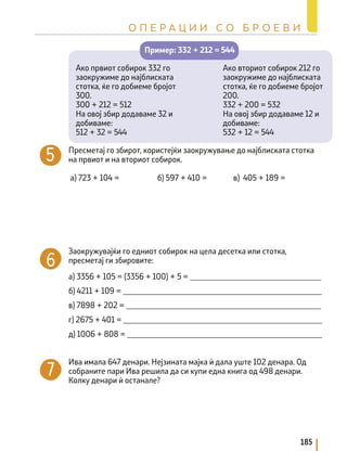 Ако вториот собирок 212 го
заокружиме до најблиската
стотка, ќе го добиеме бројот
200.
332 + 200 = 532
На овој збир додаваме 12 и
добиваме:
532 + 12 = 544
Ако првиот собирок 332 го
заокружиме до најблиската
стотка, ќе го добиеме бројот
300.
300 + 212 = 512
На овој збир додаваме 32 и
добиваме:
512 + 32 = 544
Пример: 332 + 212 = 544
Пресметај го збирот, користејќи заокружување до најблиската стотка
на првиот и на вториот собирок.
а) 723 + 104 = б) 597 + 410 = в) 405 + 189 =
Заокружувајќи го едниот собирок на цела десетка или стотка,
пресметај ги збировите:
а) 3356 + 105 = (3356 + 100) + 5 = _________________________________
б) 4211 + 109 = __________________________________________________
в) 7898 + 202 = _________________________________________________
г) 2675 + 401 = __________________________________________________
д) 1006 + 808 = _________________________________________________
Ива имала 647 денари. Нејзината мајка ѝ дала уште 102 денара. Од
собраните пари Ива решила да си купи една книга од 498 денари.
Колку денари ѝ останале?
185
О П Е Р А Ц И И С О Б Р О Е В И
 