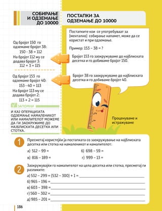 Проценуваме и
истражуваме
Постапките кои се употребуваат за
(ментално) собирање напамет, може да се
користат и при одземање.
Пример: 153 – 38 = ?
Бројот 153 го заокружуваме до најблиската
десетка и го добиваме бројот 150.
Бројот 38 го заокружуваме до најблиската
десетка и го добиваме бројот 40.
Од бројот 150 го
одземаме бројот 38:
150 - 38 = 112
На бројот 112 му се
додава бројот 3:
112 + 3 = 115
Пресметај користејќи ја постапката со заокружување на најблиската
десетка или стотка на намаленикот и намалителот:
а) 512 – 99 = б) 698 – 59 =
в) 816 – 189 = г) 999 – 13 =
Заокружувајќи го намалителот на цела десетка или стотка, пресметај ги
разликите:
а) 532 – 299 = (532 – 300) + 1 = ___________________________________
б) 965 – 196 =___________________________________________________
в) 603 – 398 =___________________________________________________
г) 560 – 302 =___________________________________________________
д) 985 – 201 =___________________________________________________
ЗАПОМНИ
√
И КАЈ ОПЕРАЦИЈАТА
ОДЗЕМАЊЕ НАМАЛЕНИКОТ
ИЛИ НАМАЛИТЕЛОТ МОЖЕМЕ
ДА ГИ ЗАОКРУЖИМЕ ДО
НАЈБЛИСКАТА ДЕСЕТКА ИЛИ
СТОТКА.
186
СОБИРАЊЕ
И ОДЗЕМАЊЕ
ДО 10000
ПОСТАПКИ ЗА
ОДЗЕМАЊЕ ДО 10000
Од бројот 153 го
одземаме бројот 40:
153 - 40 = 113
На бројот 113 му се
додава бројот 2:
113 + 2 = 115
 