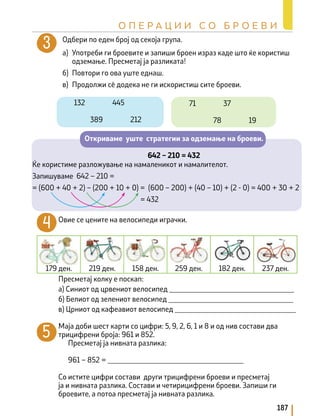 Одбери по еден број од секоја група.
а) Употреби ги броевите и запиши броен израз каде што ќе користиш
одземање. Пресметај ја разликата!
б) Повтори го ова уште еднаш.
в) Продолжи сè додека не ги искористиш сите броеви.
Откриваме уште стратегии за одземање на броеви.
642 – 210 = 432
Ќе користиме разложување на намаленикот и намалителот.
Запишуваме 642 – 210 =
= (600 + 40 + 2) – (200 + 10 + 0) = (600 – 200) + (40 – 10) + (2 - 0) = 400 + 30 + 2
					 = 432
Овие се цените на велосипеди играчки.
Пресметај колку е поскап:
а) Синиот од црвениот велосипед __________________________________
б) Белиот од зелениот велосипед __________________________________
в) Црниот од кафеавиот велосипед _________________________________
Маја доби шест карти со цифри: 5, 9, 2, 6, 1 и 8 и од нив состави два
трицифрени броја: 961 и 852.
Пресметај ја нивната разлика:
961 – 852 = _____________________________________
Со истите цифри состави други трицифрени броеви и пресметај
ја и нивната разлика. Состави и четирицифрени броеви. Запиши ги
броевите, а потоа пресметај ја нивната разлика.
179 ден. 219 ден. 158 ден. 259 ден. 182 ден. 237 ден.
187
О П Е Р А Ц И И С О Б Р О Е В И
132 445
389 212
71 37
78 19
 