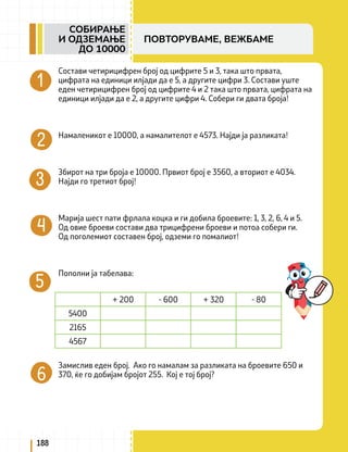 Состави четирицифрен број од цифрите 5 и 3, така што првата,
цифрата на единици илјади да е 5, а другите цифри 3. Состави уште
еден четирицифрен број од цифрите 4 и 2 така што првата, цифрата на
единици илјади да е 2, а другите цифри 4. Собери ги двата броја!
Намаленикот е 10000, а намалителот е 4573. Најди ја разликата!
Збирот на три броја е 10000. Првиот број е 3560, а вториот е 4034.
Најди го третиот број!
Марија шест пати фрлала коцка и ги добила броевите: 1, 3, 2, 6, 4 и 5.
Од овие броеви состави два трицифрени броеви и потоа собери ги.
Од поголемиот составен број, одземи го помалиот!
Пополни ја табелава:
Замислив еден број. Ако го намалам за разликата на броевите 650 и
370, ќе го добијам бројот 255. Кој е тој број?
+ 200 - 600 + 320 - 80
5400
2165
4567
188
СОБИРАЊЕ
И ОДЗЕМАЊЕ
ДО 10000
ПОВТОРУВАМЕ, ВЕЖБАМЕ
 