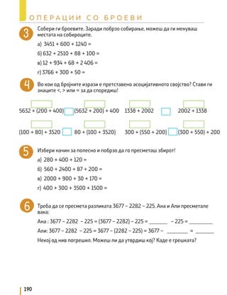 Собери ги броевите. Заради побрзо собирање, можеш да ги менуваш
местата на собироците.
а) 3451 + 600 + 1240 =
б) 632 + 2510 + 88 + 100 =
в) 12 + 934 + 68 + 2 406 =
г) 3766 + 300 + 50 =
Во кои од бројните изрази е претставено асоцијативното својство? Стави ги
знаците <, > или = за да споредиш!
		
		
			
Избери начин за полесно и побрзо да го пресметаш збирот!
а) 280 + 400 + 120 =
б) 560 + 2400 + 87 + 200 =
в) 2000 + 900 + 30 + 170 =
г) 400 + 300 + 3500 + 1500 =
Треба да се пресмета разликата 3677 – 2282 – 225. Ана и Али пресметале
вака:
Ана : 3677 – 2282 – 225 = (3677 – 2282) – 225 = _______ – 225 = _________
Али: 3677 – 2282 – 225 = 3677 – (2282 – 225) = 3677 – ________ = _______
Некој од нив погрешил. Можеш ли да утврдиш кој? Каде е грешката?
5632 + (200 + 400) (5632 + 200) + 400 1338 + 2002 2002 + 1338
(100 + 80) + 3520 80 + (100 + 3520) 300 + (550 + 200) (300 + 550) + 200
190
О П Е Р А Ц И И С О Б Р О Е В И
 