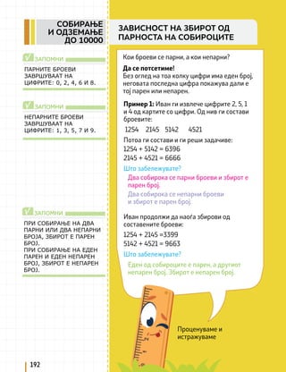 Проценуваме и
истражуваме
Кои броеви се парни, а кои непарни?
Да се потсетиме!
Без оглед на тоа колку цифри има еден број,
неговата последна цифра покажува дали е
тој парен или непарен.
ПАРНИТЕ БРОЕВИ
ЗАВРШУВААТ НА
ЦИФРИТЕ: 0, 2, 4, 6 И 8.
ЗАПОМНИ
√
НЕПАРНИТЕ БРОЕВИ
ЗАВРШУВААТ НА
ЦИФРИТЕ: 1, 3, 5, 7 И 9.
ЗАПОМНИ
√ Пример 1: Иван ги извлече цифрите 2, 5, 1
и 4 од картите со цифри. Од нив ги состави
броевите:
1254 2145 5142 4521
Потоа ги состави и ги реши задачиве:
1254 + 5142 = 6396
2145 + 4521 = 6666
Што забележувате?
Два собирока се парни броеви и збирот е
парен број.
Два собирока се непарни броеви
и збирот е парен број.
Иван продолжи да наоѓа збирови од
составените броеви:
1254 + 2145 =3399
5142 + 4521 = 9663
Што забележувате?
Еден од собироците е парен, а другиот
непарен број. Збирот е непарен број.
ПРИ СОБИРАЊЕ НА ДВА
ПАРНИ ИЛИ ДВА НЕПАРНИ
БРОЈА, ЗБИРОТ Е ПАРЕН
БРОЈ.
ПРИ СОБИРАЊЕ НА ЕДЕН
ПАРЕН И ЕДЕН НЕПАРЕН
БРОЈ, ЗБИРОТ Е НЕПАРЕН
БРОЈ.
ЗАПОМНИ
√
192
СОБИРАЊЕ
И ОДЗЕМАЊЕ
ДО 10000
ЗАВИСНОСТ НА ЗБИРОТ ОД
ПАРНОСТА НА СОБИРОЦИТЕ
 