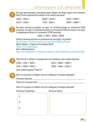 Без да пресметуваш, одговори дали збирот ќе биде парен или непарен
број. Потоа пресметај и увери се во твојот одговор!
4362 + 1544 = 6202 + 3103 = 5234 + 1200 =
5673 + 2345 = 7721 + 1632 = 2805 + 2800 =
Во еден центар за јазици, на курс по англиски јазик се запишале 2146
ученици, на курс по германски јазик се запишале 1503 ученици, а на курс
по француски јазик се запишале 2200 ученици.
2146 + 1 503 + 2200 = 5849
Колку ученици вкупно се запишале во центарот за јазици?
Во центарот за јазици вкупно се запишале 5849 ученици.
Дали збирот е парен или непарен број?
Збирот е непарен број.
Што забележуваш?
Еден од собироците е непарен, а другите два собирока се парни броеви.
Пресметај го збирот на дадениве три непарни и три парни броеви:
4333 + 1521 + 3101 = 2224 + 5642 + 1000 =
5211 + 2303 + 1003 = 7200 + 3544 + 1022 =
Што забележуваш? Зошто?
Што се случува со збирот кога ќе собереш 4 непарни броеви?
Напиши пример: _________________________________________________
Зошто се случува oва?____________________________________________
Што се случува со збирот кога ќе собереш 5 непарни броеви?
Напиши 3 примери:		 Запиши зошто.
1.
2.
3.
193
О П Е Р А Ц И И С О Б Р О Е В И
 