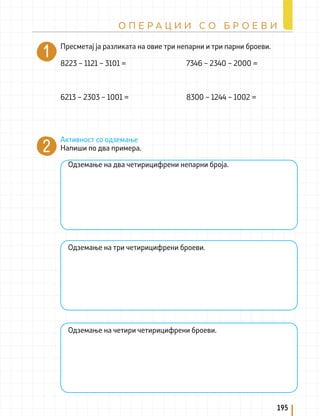 Пресметај ја разликата на овие три непарни и три парни броеви.
8223 – 1121 – 3101 = 7346 – 2340 – 2000 =
6213 – 2303 – 1001 = 8300 – 1244 – 1002 =
Активност со одземање
Напиши по два примера.
Одземање на два четирицифрени непарни броја.
Одземање на три четирицифрени броеви.
Одземање на четири четирицифрени броеви.
195
О П Е Р А Ц И И С О Б Р О Е В И
 