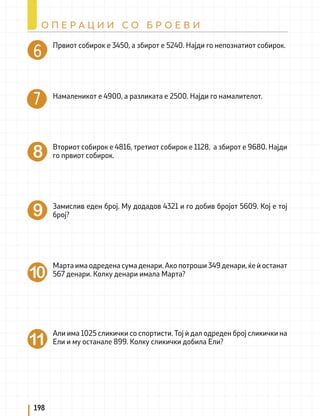 Првиот собирок е 3450, а збирот е 5240. Најди го непознатиот собирок.
Намаленикот е 4900, а разликата е 2500. Најди го намалителот.
Вториот собирок е 4816, третиот собирок е 1128, а збирот е 9680. Најди
го првиот собирок.
Замислив еден број. Му додадов 4321 и го добив бројот 5609. Кој е тој
број?
Марта има одредена сума денари. Ако потроши 349 денари, ќе ѝ останат
567 денари. Колку денари имала Марта?
Али има 1025 сликички со спортисти. Тој ѝ дал одреден број сликички на
Ели и му останале 899. Колку сликички добила Ели?
198
О П Е Р А Ц И И С О Б Р О Е В И
 