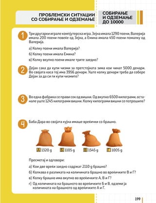Три другарки играле компјутерска игра. Зејна имала 1290 поени, Валерија
имала 200 поени повеќе од Зејна, а Емина имала 450 поени помалку од
Валерија.
а) Колку поени имала Валерија?
б) Колку поени имала Емина?
в) Колку вкупно поени имале трите заедно?
Дејан сака да купи чизми за претстојната зима кои чинат 5000 денари.
Во својата каса тој има 3956 денари. Уште колку денари треба да собере
Дејан за да си ги купи чизмите?
Во една фабрика се прави сок од вишни. Од вкупно 6500 килограми, оста-
нале уште 1245 килограми вишни. Колку килограми вишни се потрошиле?
Баба Дара во својата кујна имаше вреќички со брашно.
1320 g 1105 g 1545 g 1005 g
А Б В Г
Пресметај и одговори:
а) Кои две вреќи заедно содржат 2110 g брашно?
б) Колкава е разликата на количината брашно во вреќичките В и Г?
в) Колку брашно има вкупно во вреќичките А, В и Г?
г) Од количината на брашното во вреќичките Б и В, одземи ја
количината на брашното од вреќичките А и Г.
199
СОБИРАЊЕ
И ОДЗЕМАЊЕ
ДО 10000
ПРОБЛЕМСКИ СИТУАЦИИ
СО СОБИРАЊЕ И ОДЗЕМАЊЕ
 