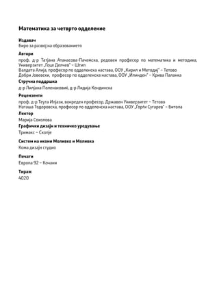 Математика за четврто одделение
Издавач
Биро за развој на образованието
Автори
проф. д-р Татјана Атанасова-Пачемска, редовен професор по математика и методика,
Универзитет „Гоце Делчев” − Штип
Валдета Алија, професор по одделенска настава, ООУ „Кирил и Методиj” − Тетово
Добри Јовевски, професор по одделенска настава, ООУ „Илинден” − Крива Паланка
Стручна поддршка
д-р Лилјана Поленаковиќ, д-р Лидија Кондинска
Рецензенти
проф. д-р Теута Илјази, вонреден професор, Државен Универзитет − Тетово
Наташа Тодоровска, професор по одделенска настава, ООУ „Ѓорѓи Сугарев” − Битола
Лектор
Марија Соколова
Графички дизајн и техничко уредување
Тримакс − Скопје
Печати
Европа 92 − Кочани
Тираж
4020
Систем на икони Моливко и Моливка
Кома дизајн студио
 
