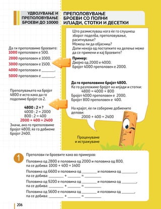 Проценуваме
и истражуваме
Да ги преполовиме броевите:
1000 преполовен е 500.
2000 преполовен е 1000.
3000 преполовен е 1500.
4000 преполовен е _______.
5000 преполовен е _______.
Преполувањето на бројот
4800 е исто како да го
поделиме бројот со 2.
4800 : 2 = ?
4000 : 2 = 2000
800 : 2 = 400
2000 + 400 = 2400
Преполови ги броевите како во примеров:
Половина од 2800 е половина од 2000 и половина од 800,
па се добива: 1000 + 400 = 1400
Половина од 6600 е половина од ________ и половина од ________,
па се добива: ________ + _______ = _________
Половина од 9200 е половина од ________ и половина од ________,
па се добива: ________ + _______ = _________
Половина од 5600 е половина од ________ и половина од _______,
па се добива: ________ + _______ = _________
Да го преполовиме бројот 4800.
Ќе го разложиме бројот на илјади и стотки:
4800 = 4000 + 800
Бројот 4000 преполовен е 2000.
Бројот 800 преполовен е 400.
На крајот, ќе ги собереме добиените 			
делови:
2000 + 400 = 2400
Пример:
Двојно од 2000 е 4000.
Бројот 4000 преполовен е 2000.
Што размислуваш кога ќе го слушнеш
зборот поделба, преполовување,
раситнување?
Можеш ли да објасниш?
Дали некоја од постапките на делење може
да се примени и кај броевите?
Значи, ако го преполовиме
бројот 4800, ќе го добиеме
бројот 2400.
206
ПРЕПОЛОВУВАЊЕ
БРОЕВИ СО ПОЛНИ
ИЛЈАДИ, СТОТКИ И ДЕСЕТКИ
УДВОЈУВАЊЕ И
ПРЕПОЛОВУВАЊЕ
БРОЕВИ ДО 10000
 