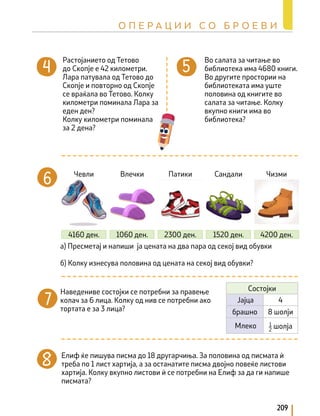Растојанието од Тетово
до Скопје е 42 километри.
Лара патувала од Тетово до
Скопје и повторно од Скопје
се враќала во Тетово. Колку
километри поминала Лара за
еден ден?
Колку километри поминала
за 2 дена?
а) Пресметај и напиши ја цената на два пара од секој вид обувки
б) Колку изнесува половина од цената на секој вид обувки?
Чевли Влечки Патики Сандали Чизми
4160 ден. 1060 ден. 2300 ден. 1520 ден. 4200 ден.
Во салата за читање во
библиотека има 4680 книги.
Во другите простории на
библиотеката има уште
половина од книгите во
салата за читање. Колку
вкупно книги има во
библиотека?
Наведениве состојки се потребни за правење
колач за 6 лица. Колку од нив се потребни ако
тортата е за 3 лица?
Елиф ќе пишува писма до 18 другарчиња. За половина од писмата ѝ
треба по 1 лист хартија, а за останатите писма двојно повеќе листови
хартија. Колку вкупно листови ѝ се потребни на Елиф за да ги напише
писмата?
Состојки
Јајца 4
брашно 8 шолји
Млеко 1
2
шолја
209
О П Е Р А Ц И И С О Б Р О Е В И
 