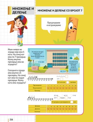 216
Иван живее во
зграда која има 4
ката. На секој кат
има по 7 прозорци.
Колку вкупно
прозорци има во
зградата?
Соседната зграда
има вкупно 21
прозорец. На секој
кат има по седум
прозорци. Колку
ката има зградата?
На секој кат во една
зграда има по 7
прозорци.
Колку прозорци има на
4 ката?
На секој кат во
зградата има 7
прозорци.
На колку
катови се
распоредени
21 прозорец?
Прв множител
Втор множител
Производ
На 4 ката има прозорци
21 прозорец се распоредени на ката
21 : 7 = 3
0 7 14 21 28 35 42 49 56 63 70
0 7 14 21 28 35 42 49 56 63 70
+7 +7 +7 +7
-7 -7 -7
7 + 7 + 7 + 7 =
21-7=14
21:7= ·7=21
14-7=7 7-7=0
бидејќи
4·7=
7 · 4 = 28
1 2 3 4 5 6 7 8 9 10
7 7
7 7
7 7 7
7 7 7
Деленик
Делител
Количник
7 14 21 28 35 42 49 56 63 70
7 7
7 7
7 7 7
7 7 7
Проценуваме
и истражуваме
МНОЖЕЊЕ И ДЕЛЕЊЕ СО БРОЈОТ 7
МНОЖЕЊЕ И
ДЕЛЕЊЕ
 