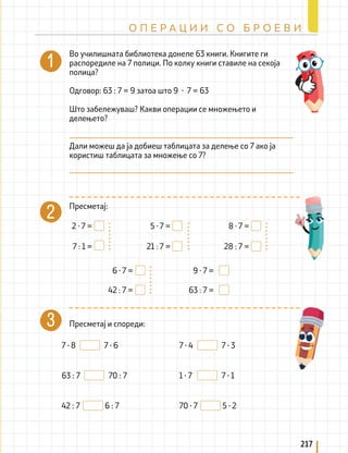 2 · 7 =
7 : 1 =
5 · 7 =
21 : 7 =
8 · 7 =
28 : 7 =
9 · 7 =
63 : 7 =
6 · 7 =
42 : 7 =
7 ∙ 8 7 ∙ 6
63 : 7 70 : 7
42 : 7 6 : 7
7 ∙ 4 7 ∙ 3
1 ∙ 7 7 ∙ 1
70 ∙ 7 5 ∙ 2
Во училишната библиотека донеле 63 книги. Книгите ги
распоредиле на 7 полици. По колку книги ставиле на секоја
полица?
Одговор: 63 : 7 = 9 затоа што 9 ∙ 7 = 63
Што забележуваш? Какви операции се множењето и
делењето?
Дали можеш да ја добиеш таблицата за делење со 7 ако ја
користиш таблицата за множење со 7?
Пресметај:
Пресметај и спореди:
217
О П Е Р А Ц И И С О Б Р О Е В И
 