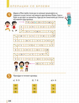 Дарко и Миа треба точно да ги напишат решенијата на
задачите за да стигнат кај нивните другарчиња Бојан, Сара и
Ерол за да одат на прошетка. Ајде да им помогнеме да стигнат
кај нивните другарчиња.
Пронајди го точниот одговор:
a) 9 ∙ 9 б) 7 ∙ 8 в) 4 ∙ 6
83
89
81
65
56
66
42
34
24
9
5
5
5
5
5
8
26
5
6
9
3
10
8 4
25 7
7
6
63
7
14
2
18
7
8
=
=
=
=
=
=
=
=
=
=
=
=
=
=
=
=
=
=
=
=
=
=
=
+
∙
∙
∙
+
:
:
+
∙
4
=
=
=
=
=
=
=
+
-
:
:
:
:
+
+
4 6
9
:
:
:
+
5
3
2
28
27
:
∙
+
∙
+
∙
∙
+
∙
=
=
=
=
=
:
:
:
:
7 ∙ 8 56 56 7 7
218
О П Е Р А Ц И И С О Б Р О Е В И
 