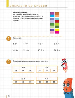 Реши го примеров.
Наставникот имал 16 картички во
разни бои. Ги поделил подеднакво на 8
ученици. По колку картички добил секој
ученик?
Пресметај:
Пронајди го квадратчето со точниот производ.
2 ∙ 8 =
16 : 8 =
7 ∙ 8 =
32 : 8 =
8 ∙ 8 =
64 : 8 =
4 ∙ 8 =
40 : 8 =
5 ∙ 8
45 50 40
10 ∙ 8
60 70 80
7 ∙ 8
55 56 57
4 ∙ 8
23 32 33
220
О П Е Р А Ц И И С О Б Р О Е В И
 