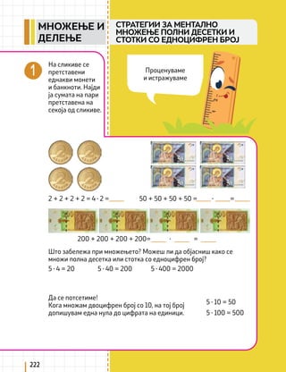 222
На сликиве се
претставени
еднакви монети
и банкноти. Најди
ја сумата на пари
претставена на
секоја од сликиве.
Што забележа при множењето? Можеш ли да објасниш како се
множи полна десетка или стотка со едноцифрен број?
2 + 2 + 2 + 2 = 4 ∙ 2 =
5 ∙ 4 = 20 5 ∙ 40 = 200 5 ∙ 400 = 2000
5 ∙ 10 = 50
5 ∙ 100 = 500
Да се потсетиме!
Кога множам двоцифрен број со 10, на тој број
допишувам една нула до цифрата на единици.
50 + 50 + 50 + 50 = ∙ =
200 + 200 + 200 + 200= ∙ =
СТРАТЕГИИ ЗА МЕНТАЛНО
МНОЖЕЊЕ ПОЛНИ ДЕСЕТКИ И
СТОТКИ СО ЕДНОЦИФРЕН БРОЈ
Проценуваме
и истражуваме
МНОЖЕЊЕ И
ДЕЛЕЊЕ
 