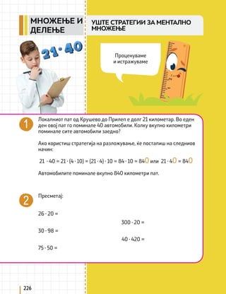 226
Локалниот пат од Крушево до Прилеп е долг 21 километар. Во еден
ден овој пат го поминале 40 автомобили. Колку вкупно километри
поминале сите автомобили заедно?
Ако користиш стратегија на разложување, ќе постапиш на следниов
начин:
21 ∙ 40 = 21 ∙ (4 ∙ 10) = (21 ∙ 4) ∙ 10 = 84 ∙ 10 = 840 или 21 ∙ 40 = 840
Автомобилите поминале вкупно 840 километри пат.
Пресметај:
26 ∙ 20 =
30 ∙ 98 =
75 ∙ 50 =
300 ∙ 20 =
40 ∙ 420 =
Проценуваме
и истражуваме
УШТЕ СТРАТЕГИИ ЗА МЕНТАЛНО
МНОЖЕЊЕ
МНОЖЕЊЕ И
ДЕЛЕЊЕ
 