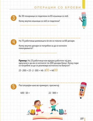 400 ∙ 18 = 22 ∙ 300 =
Во 30 пекарници се поделени по 65 кошници со леб.
Колку вкупно кошници со леб се поделени?
На 73 работници дневницата ќе им се покачи за 60 денари.
Колку вкупно денари се потребни за да се исплати
покачувањето?
Постапувајќи како во примерот, пресметај:
Пример: На 23 работници кои вредно работеле тој ден,
одлучено е да им се исплатат по 200 денари бонус. Колку пари
се потребни за да се реализира исплатата на бонусот?
23 ∙ 200 = 23 ∙ 2 ∙ 100 = 46 ∙ 100 = 4600
227
О П Е Р А Ц И И С О Б Р О Е В И
 