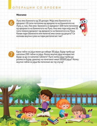 228
О П Е Р А Ц И И С О Б Р О Е В И
7
Лука има банкнота од 10 денари. Маја има банкнота со
вредност 10 пати поголема од вредноста на банкнотата на
Лука, а, пак, Лео има банкнота со вредност 100 пати поголема
од вредноста на банкнотата на Лука. Ана има пара која има 10
пати помала вредност од вредноста на банкнотата на Лука.
Какви пари (банкноти или монети) има секое од децата? Со
колкава вкупна сума на пари располагаат тие?
Една табла за јајца може да собере 30 јајца. Бујар треба да
наполни 200 табли со јајца. Колку вкупно јајца искористил
Бујар за да ги наполни таблите? Уште колку јајца треба да
размести Бујар, доколку на почетокот имал 10000 јајца? Колку
вкупно табли со јајца би пополнил во тој случај?
Мозгалки
 