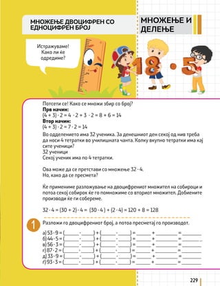 229
МНОЖЕЊЕ ДВОЦИФРЕН СО
ЕДНОЦИФРЕН БРОЈ
Потсети се! Како се множи збир со број?
Прв начин:
(4 + 3) ∙ 2 = 4 ∙ 2 + 3 ∙ 2 = 8 + 6 = 14
Втор начин:
(4 + 3) ∙ 2 = 7 ∙ 2 = 14
Во одделението има 32 ученика. За денешниот ден секој од нив треба
да носи 4 тетратки во училишната чанта. Колку вкупно тетратки има кај
сите ученици?
32 ученици
Секој ученик има по 4 тетратки.
Ова може да се претстави со множење 32 ∙ 4.
Но, како да се пресмета?
Ќе примениме разложување на двоцифрениот множител на собироци и
потоа секој собирок ќе го помножиме со вториот множител. Добиените
производи ќе ги собереме.
32 ∙ 4 = (30 + 2) ∙ 4 = (30 ∙ 4 ) + (2 ∙ 4) = 120 + 8 = 128
Разложи го двоцифрениот број, а потоа пресметај го производот.
а) 53 ∙ 9 = (______ ∙ _____) + (______ ∙ _____) = ______ + _________ = ________
б) 44 ∙ 5 = (______ ∙ _____) + (______ ∙ _____) = ______ + _________ = _______ _
в) 56 ∙ 3 = (______ ∙ _____) + (______ ∙ _____) = ______ + _________ = ________
г) 87 ∙ 2 = (______ ∙ _____) + (______ ∙ _____) = ______ + _________ = ________
д) 33 ∙ 9 = (______ ∙ _____) + (______ ∙ _____) = ______ + _________ = ________
ѓ) 93 ∙ 3 = (______ ∙ _____) + (______ ∙ _____) = ______ + _________ = ________
Истражуваме!
Како ли ќе
одредиме?
МНОЖЕЊЕ И
ДЕЛЕЊЕ
 