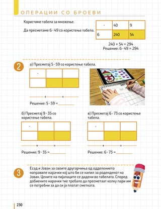 230
О П Е Р А Ц И И С О Б Р О Е В И
а) Пресметај 5 ∙ 59 со користење табела.
Есад и Јован за своите другарчиња од одделението
направиле нарачки кој што би се напил за роденденот на
Јован. Цените на пијалаците се дадени во табелата. Според
добиените нарачки тие требало да пресметаат колку пари им
се потребни за да си ја платат сметката.
б) Пресметај 9 ∙ 35 со
користење табела.
в) Пресметај 6 ∙ 73 со користење
табела.
Решение: 5 ∙ 59 =
Решение: 9 ∙ 35 = Решение: 6 ∙ 73 =
+
+ +
=
= =
·
· ·
Користиме табела за множење.
Да пресметаме 6 ∙ 49 со користење табела.
240 + 54 = 294
Решение: 6 ∙ 49 = 294
· 40 9
6 240 54
 