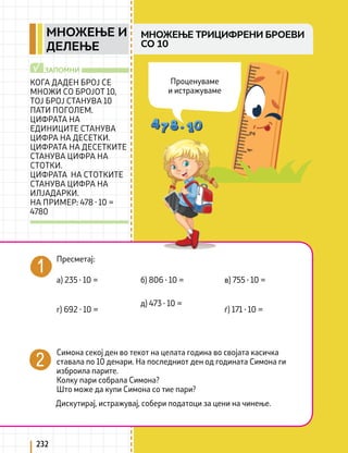 232
КОГА ДАДЕН БРОЈ СЕ
МНОЖИ СО БРОЈОТ 10,
ТОЈ БРОЈ СТАНУВА 10
ПАТИ ПОГОЛЕМ.
ЦИФРАТА НА
ЕДИНИЦИТЕ СТАНУВА
ЦИФРА НА ДЕСЕТКИ.
ЦИФРАТА НА ДЕСЕТКИТЕ
СТАНУВА ЦИФРА НА
СТОТКИ.
ЦИФРАТА НА СТОТКИТЕ
СТАНУВА ЦИФРА НА
ИЛЈАДАРКИ.
НА ПРИМЕР: 478 ∙ 10 =
4780
ЗАПОМНИ
√
МНОЖЕЊЕ ТРИЦИФРЕНИ БРОЕВИ
СО 10
Пресметај:
Симона секој ден во текот на целата година во својата касичка
ставала по 10 денари. На последниот ден од годината Симона ги
изброила парите.
Колку пари собрала Симона?
Што може да купи Симона со тие пари?
Дискутирај, истражувај, собери податоци за цени на чинење.
а) 235 ∙ 10 =
г) 692 ∙ 10 =
б) 806 ∙ 10 =
д) 473 ∙ 10 =
в) 755 ∙ 10 =
ѓ) 171 ∙ 10 =
Проценуваме
и истражуваме
МНОЖЕЊЕ И
ДЕЛЕЊЕ
 