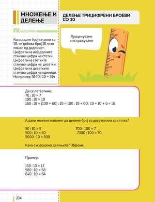 234
Кога даден број се дели со
10, се добива број 10 пати
помал од дадениот.
Цифрата на илјадарките
станува цифра на стотки.
Цифрата на стотките
станува цифра на десетки.
Цифрата на десетките
станува цифра на единици.
На пример: 5140 : 10 = 514
ЗАПОМНИ
√
Да се потсетиме:
70 : 10 = 7
100 : 10 = 10
160 : 10 = (100 + 60) : 10 = 100 : 10 + 60 : 10 = 10 + 6 = 16
Пример:
130 : 10 = 13
580 : 10 = 58
840 : 10 = 84
А дали можеме напамет да делиме број со десетка или со стотка?
50 : 10 = 5 700 : 100 = 7
500 : 10 = 50 7000 : 100 = 70
5000 : 10 = 500
Како е извршено делењето? Објасни.
Проценуваме
и истражуваме
ДЕЛЕЊЕ ТРИЦИФРЕНИ БРОЕВИ
СО 10
МНОЖЕЊЕ И
ДЕЛЕЊЕ
 