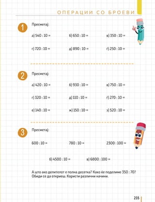 Пресметај:
Пресметај:
Пресметај:
А што ако делителот е полна десетка? Како ќе поделиме 350 : 70?
Обиди се да откриеш. Користи различни начини.
а) 540 : 10 =
г) 720 : 10 = д) 890 : 10 =
б) 650 : 10 = в) 350 : 10 =
а) 420 : 10 = б) 930 : 10 = в) 750 : 10 =
600 : 10 = 780 : 10 = 2300 : 100 =
б) 4500 : 10 = в) 6800 : 100 =
ѓ) 250 : 10 =
г) 320 : 10 = д) 110 : 10 = ѓ) 270 : 10 =
е) 140 : 10 = ж) 150 : 10 = з) 520 : 10 =
235
О П Е Р А Ц И И С О Б Р О Е В И
 