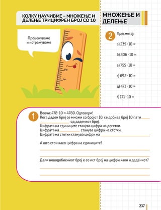 237
КОЛКУ НАУЧИВМЕ – МНОЖЕЊЕ И
ДЕЛЕЊЕ ТРИЦИФРЕН БРОЈ СО 10
Воочи: 478· 10 = 4780. Одговори!
Кога даден број се множи со бројот 10, се добива број 10 пати 			
				 од дадениот број.
Цифрата на единиците станува цифра на десетки.
Цифрата на 			 станува цифра на стотки.
Цифрата на стотки станува цифри на
А што стои како цифра на единиците?
Дали новодобиениот број е со ист број на цифри како и дадениот?
Пресметај:
а) 235 · 10 =
б) 806 · 10 =
в) 755 · 10 =
г) 692 · 10 =
д) 473 · 10 =
ѓ) 171 · 10 =
Проценуваме
и истражуваме
МНОЖЕЊЕ И
ДЕЛЕЊЕ
 