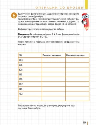 Еден ученик фрла три коцки. Од добиените броеви на коцките
формира трицифрен број.
Трицифрениот број го множат други два ученика со бројот 10,
од кои едниот ученик користи писмено множење, а другиот го
множи добиениот трицифрен број со бројот 10, но напамет.
Добиените резултати ги запишуваат во табела.
На пример: Ги добиваат цифрите 3, 4, 2 и го формираат бројот
342. Одреди го бројот 342 · 10.
Првин пополни ја табелава, а потоа продолжи со фрлањето на
коцките.
По завршување на играта, со учениците дискутираме која
постапка беше побрза.
·10 Писмено множење Множење напамет
463
126
325
515
128
282
315
432
239
О П Е Р А Ц И И С О Б Р О Е В И
 