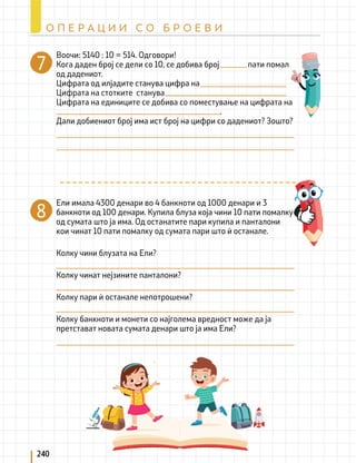 8
Воочи: 5140 : 10 = 514. Одговори!
Кога даден број се дели со 10, се добива број пати помал
од дадениот.
Цифрата од илјадите станува цифра на
Цифрата на стотките станува
Цифрата на единиците се добива со поместување на цифрата на
								 .
Дали добиениот број има ист број на цифри со дадениот? Зошто?
Ели имала 4300 денари во 4 банкноти од 1000 денари и 3
банкноти од 100 денари. Купила блуза која чини 10 пати помалку
од сумата што ја има. Од останатите пари купила и панталони
кои чинат 10 пати помалку од сумата пари што ѝ останале.
Колку чини блузата на Ели?
Колку чинат нејзините панталони?
Колку пари ѝ останале непотрошени?
Колку банкноти и монети со најголема вредност може да ја
претстават новата сумата денари што ја има Ели?
240
О П Е Р А Ц И И С О Б Р О Е В И
7
 