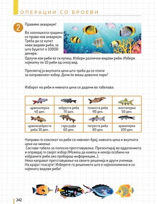 242
О П Е Р А Ц И И С О Б Р О Е В И
Правиме аквариум!
Во зоолошката градина
се прави нов аквариум.
Треба да се купат
нови видови риби, за
што буџетот е 10000
денари.
Направи го списокот на риби со нивниот број, нивната цена и вкупната
цена на чинење.
Состави табела за полесно претставување. Презентирај во одделението
и оправдај го својот избор (Можеш да кажеш и некоја особина на
избраните риби ако пребараш информации...).
Нека направат претставување на своите решенија и други ученици.
На крајот гласајте! Изберете го решението што е најекономично и со
најмногу видови риби!
црвеноперка
40 ден.
зебреста риба
70 ден.
точкеста риба
90 ден.
жолтоперка
50 ден.
црвенозебреста
риба 30 ден.
гара руфа
60 ден.
тигреста риба
80 ден.
зракоперка
100 ден.
Одлучи кои риби ќе ги купиш. Избери различни видови риби. Избери
најмалку по 10 риби од секој вид.
Пресметај ја вкупната цена што треба да се плати
за направениот избор. Дали ќе имаш доволно пари?
Изборот на риби и нивната цена се дадени во табелава:
 