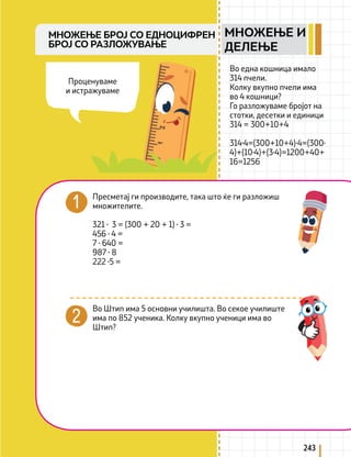 243
Во една кошница имало
314 пчели.
Колку вкупно пчели има
во 4 кошници?
Го разложуваме бројот на
стотки, десетки и единици
314 = 300+10+4
314∙4=(300+10+4)∙4=(300∙
4)+(10∙4)+(3∙4)=1200+40+
16=1256
МНОЖЕЊЕ БРОЈ СО ЕДНОЦИФРЕН
БРОЈ СО РАЗЛОЖУВАЊЕ
Пресметај ги производите, така што ќе ги разложиш
множителите.
321 ∙ 3 = (300 + 20 + 1) ∙ 3 =
456 ∙ 4 =
7 ∙ 640 =
987 ∙ 8
222 ∙5 =
Во Штип има 5 основни училишта. Во секое училиште
има по 852 ученика. Колку вкупно ученици има во
Штип?
Проценуваме
и истражуваме
МНОЖЕЊЕ И
ДЕЛЕЊЕ
 