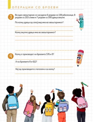Колку е производот на броевите 576 и 9?
А на броевите 8 и 612?
Кој од производите е поголем и за колку?
Во еден овоштарник се насадени 6 редови со 138 јаболкници, 8
редови со 203 сливи и 7 редови со 199 дрвца вишни.
По колку дрвца од секој вид има во овоштарникот?
Колку вкупно дрвца има во овоштарникот?
244
О П Е Р А Ц И И С О Б Р О Е В И
 