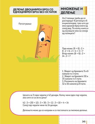 245
На 2 полици треба да се
распоредат 8 речници и 6
енциклопедии, така што да
има еднаков број книги од
секој вид. По колку книги и
од кој вид ќе има на секоја
од полиците?
Прв начин: (8 + 6) : 2 =
8 : 2 + 6 : 2 = 4 + 3 = 7
Втор начин: (8 + 6) : 2 =
14 : 2 = 7
1. Збирот на броевите 9 и 6
намали го 3 пати.
2. Збирот на броевите 50 и
35 намали го 5 пати.
3. Разликата на броевите
32 и 16 намали ја 8 пати.
Цената за 3 пара чорапи е 42 денари. Колку чини еден пар чорапи,
ако сите се со иста цена?
42 : 3 = (30 + 12) : 3 = 30 : 3 + 12 : 3 = 10 + 4 = 14
Секој пар чорапи чини по 14 денари.
Делењето може да се направи и со постапката за писмено делење.
Потсетување
ДЕЛЕЊЕ ДВОЦИФРЕН БРОЈ СО
ЕДНОЦИФРЕН БРОЈ БЕЗ ОСТАТОК
МНОЖЕЊЕ И
ДЕЛЕЊЕ
 