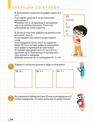 1. Започнуваме со делење на цифрата десетки 4
со 3.
3 се содржи еднаш во 4, па во количникот
запишуваме 1.
Множиме 3 со 1, тој производ го запишуваме
под 4 и ја наоѓаме разликата. Таа е 1 и ја
запишуваме во класата десетки.
2. До неа ја спуштаме цифрата од единиците во
деленикот, тоа е 2.
Ја повторуваме постапката од претходниот
чекор.
Сега утврдуваме колку пати 3 се содржи во
бројот 12. Тоа е 4 и оваа цифра ја запишуваме
како цифра на единиците во количникот.
Го наоѓаме производот на 4 и 3, тоа е 12 и го
одземаме од 12. Оваа разлика е еднаква на 0.
Тука делењето завршува.
Добивме количник 14, па запишуваме 42 : 3 = 14.
ДЕ
42:3=14
-3
12:3
-12
0
Изврши го писменото делење и најди го количникот.
96 : 8 = 56 : 4 = 84 : 7 =
Во училишната библиотека има 93 книги распоредени на 3
полици подеднакво. По колку книги има на секоја полица?
246
О П Е Р А Ц И И С О Б Р О Е В И
 