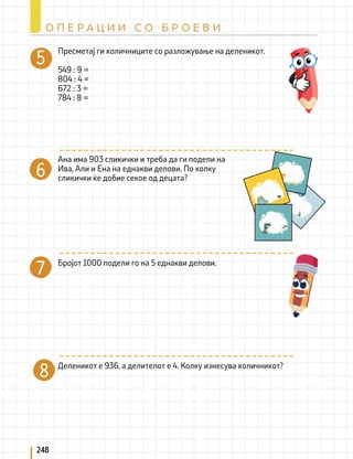 Пресметај ги количниците со разложување на деленикот.
549 : 9 =
804 : 4 =
672 : 3 =
784 : 8 =
Ана има 903 сликички и треба да ги подели на
Ива, Али и Ена на еднакви делови. По колку
сликички ќе добие секое од децата?
Бројот 1000 подели го на 5 еднакви делови.
Деленикот е 936, а делителот е 4. Колку изнесува количникот?
7
8
248
О П Е Р А Ц И И С О Б Р О Е В И
 