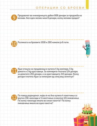 Разликата на броевите 1018 и 280 намали ја 6 пати.
10
Ајше отишла на продавница и купила 4 kg компири, 5 kg
домати и 3 kg краставици. За компирите платила 124 денари,
за доматите 265 денари, а за краставиците 243 денари. Колку
денари платила Ајше за килограм од секој вид зеленчук?
11
По повод роденденот, мајка ѝ на Ана купила 4 пакетчиња со
вкупно 156 чоколади и 5 пакетчиња со вкупно 115 лижавчиња.
По колку чоколади имало во секое пакетче? По колку
лижавчиња имало во едно пакетче?
12
Продавачот во книжарницата добил 808 денари за продажба на
моливи. Ако еден молив чини 8 денари, колку моливи продал?
9
249
О П Е Р А Ц И И С О Б Р О Е В И
 