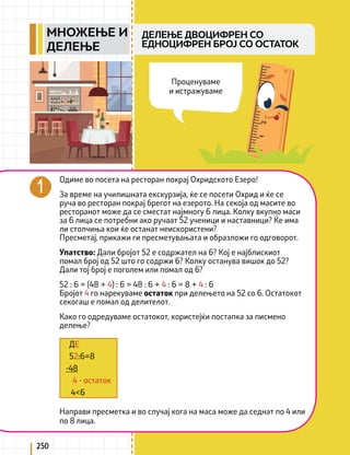 250
Одиме во посета на ресторан покрај Охридското Езеро!
За време на училишната екскурзија, ќе се посети Охрид и ќе се
руча во ресторан покрај брегот на езерото. На секоја од масите во
ресторанот може да се сместат најмногу 6 лица. Колку вкупно маси
за 6 лица се потребни ако ручаат 52 ученици и наставници? Ќе има
ли столчиња кои ќе останат неискористени?
Пресметај, прикажи ги пресметувањата и образложи го одговорот.
Упатство: Дали бројот 52 е содржател на 6? Кој е најблискиот
помал број од 52 што го содржи 6? Колку останува вишок до 52?
Дали тој број е поголем или помал од 6?
52 : 6 = (48 + 4) : 6 = 48 : 6 + 4 : 6 = 8 + 4 : 6
Бројот 4 го нарекуваме остаток при делењето на 52 со 6. Остатокот
секогаш е помал од делителот.
Како го одредуваме остатокот, користејќи постапка за писмено
делење?
Направи пресметка и во случај кога на маса може да седнат по 4 или
по 8 лица.
ДЕ
52:6=8
-48
4 - остаток
4<6
Проценуваме
и истражуваме
ДЕЛЕЊЕ ДВОЦИФРЕН СО
ЕДНОЦИФРЕН БРОЈ СО ОСТАТОК
МНОЖЕЊЕ И
ДЕЛЕЊЕ
 