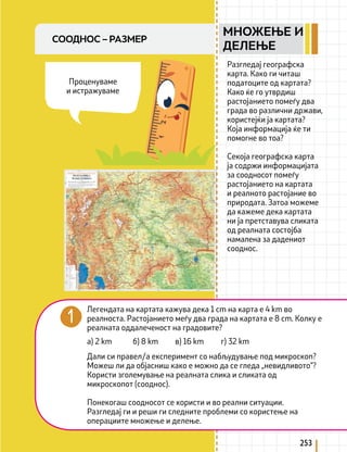 253
СООДНОС – РАЗМЕР
Разгледај географска
карта. Како ги читаш
податоците од картата?
Како ќе го утврдиш
растојанието помеѓу два
града во различни држави,
користејќи ја картата?
Која информација ќе ти
помогне во тоа?
Секоја географска карта
ја содржи информацијата
за соодносот помеѓу
растојанието на картата
и реалното растојание во
природата. Затоа можеме
да кажеме дека картата
ни ја претставува сликата
од реалната состојба
намалена за дадениот
сооднос.
Легендата на картата кажува дека 1 cm на карта е 4 km во
реалноста. Растојанието меѓу два града на картата е 8 cm. Колку е
реалната оддалеченост на градовите?
Дали си правел/а експеримент со набљудување под микроскоп?
Можеш ли да објасниш како е можно да се гледа „невидливото“?
Користи зголемување на реалната слика и сликата од
микроскопот (сооднос).
Понекогаш соодносот се користи и во реални ситуации.
Разгледај ги и реши ги следните проблеми со користење на
операциите множење и делење.
а) 2 km б) 8 km в) 16 km г) 32 km
Проценуваме
и истражуваме
МНОЖЕЊЕ И
ДЕЛЕЊЕ
 