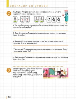 Теа, Кире и Али разменуваат сликички од животни, спортисти
и цртани ликови на следниов начин:
= =
а) Теа има 5 сликички со животни. Ги разменила за сликички со цртани
ликови. Колку ќе добие?
б) Кире ќе размени 8 сликички со животни за сликички со спортисти.
Колку ќе добие?
в) Али има 6 сликички со животни и сака да ги размени за повеќе
сликички. Што ќе направи Али?
г) Теа менува 15 сликички со животни за сликички со спортисти. Колку
сликички ќе добие Теа?
д) Кире менува 8 сликички од цртани ликови за сликички од спортисти.
Колку ќе добие?
Во еден кројачки дуќан биле сошиени
10 еднакви кошули. Кројачот
потрошил вкупно 500 cm штоф.
Колку штоф е потребно да се сошијат
3 кошули?
254
О П Е Р А Ц И И С О Б Р О Е В И
 