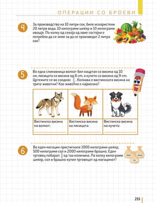 За производство на 10 литри сок, биле искористени
20 литри вода, 10 килограми шеќер и 10 килограми
овошје. По колку од секоја од овие состојки е
потребно да се земе за да се произведат 2 литра
сок?
Во еден магацин пристигнале 1000 килограми шеќер,
500 килограми сол и 2000 килограми брашно. Еден
трговец побарал од таа количина. По колку килограми
шеќер, сол и брашно купил трговецот од магацинот?
1
5
Во една сликовница волкот бил нацртан со висина од 10
см, лисицата со висина од 8 cm, а кучето со висина од 9 cm.
Цртежите се во сооднос . Колкава е вистинската висина на
трите животни? Кое животно е највисоко?
2
3
Вистинска висина
на волкот:
Вистинска висина
на лисицата:
Вистинска висина
на кучето:
255
О П Е Р А Ц И И С О Б Р О Е В И
 