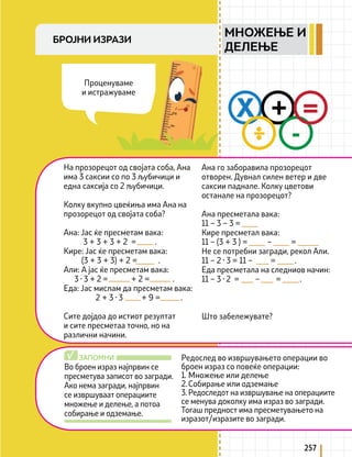 257
Во броен израз најпрвин се
пресметува записот во загради.
Ако нема загради, најпрвин
се извршуваат операциите
множење и делење, а потоа
собирање и одземање.
Редослед во извршувањето операции во
броен израз со повеќе операции:
1. Множење или делење
2.Собирање или одземање
3. Редоследот на извршување на операциите
се менува доколку има израз во загради.
Тогаш предност има пресметувањето на
изразот/изразите во загради.
ЗАПОМНИ
√
X +
-
=
:
На прозорецот од својата соба, Ана
има 3 саксии со по 3 љубичици и
една саксија со 2 љубичици.
Колку вкупно цвеќиња има Ана на
прозорецот од својата соба?
Ана: Јас ќе пресметам вака:
3 + 3 + 3 + 2 = .
Кире: Јас ќе пресметам вака:
(3 + 3 + 3) + 2 = .
Али: А јас ќе пресметам вака:
3 · 3 + 2 = + 2 = .
Еда: Јас мислам да пресметам вака:
2 + 3 · 3 + 9 = .
Сите дојдоа до истиот резултат
и сите пресметаа точно, но на
различни начини.
Ана го заборавила прозорецот
отворен. Дувнал силен ветер и две
саксии паднале. Колку цветови
останале на прозорецот?
Ана пресметала вака:
11 – 3 – 3 =
Кире пресметал вака:
11 – (3 + 3 ) = – =
Не се потребни загради, рекол Али.
11 – 2 · 3 = 11 – = .
Еда пресметала на следниов начин:
11 – 3 · 2 = – = .
Што забележувате?
Проценуваме
и истражуваме
БРОЈНИ ИЗРАЗИ
МНОЖЕЊЕ И
ДЕЛЕЊЕ
 